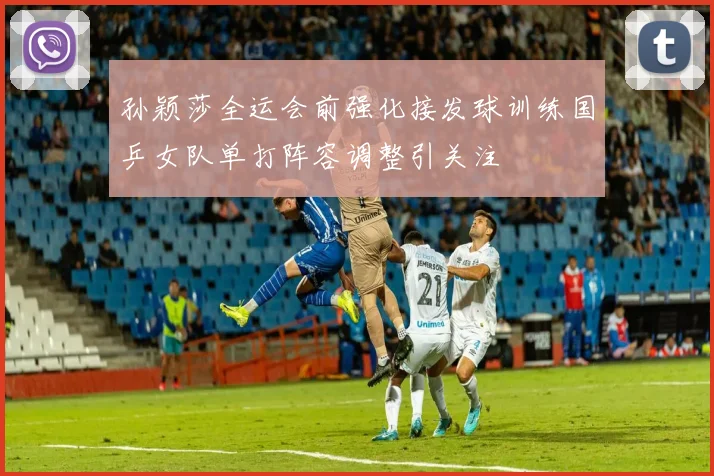 孙颖莎全运会前强化接发球训练国乒女队单打阵容调整引关注