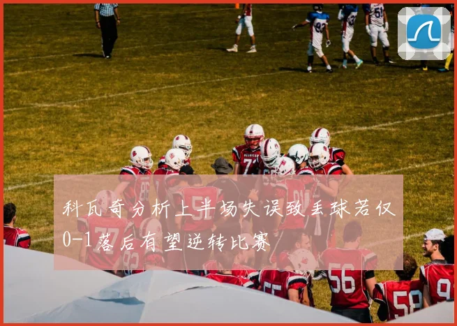 科瓦奇分析上半场失误致丢球若仅0-1落后有望逆转比赛