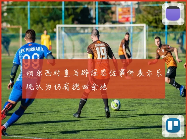 切尔西对皇马辟谣恩佐事件表示乐观认为仍有挽回余地