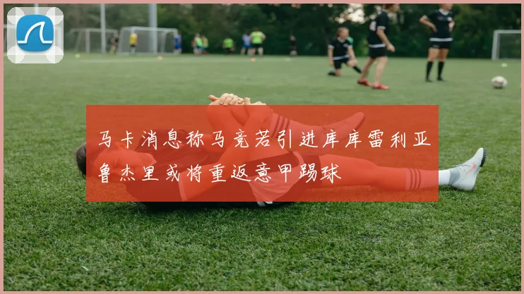 马卡消息称马竞若引进库库雷利亚鲁杰里或将重返意甲踢球