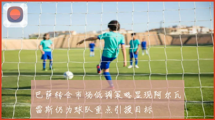巴萨转会市场低调策略显现阿尔瓦雷斯仍为球队重点引援目标