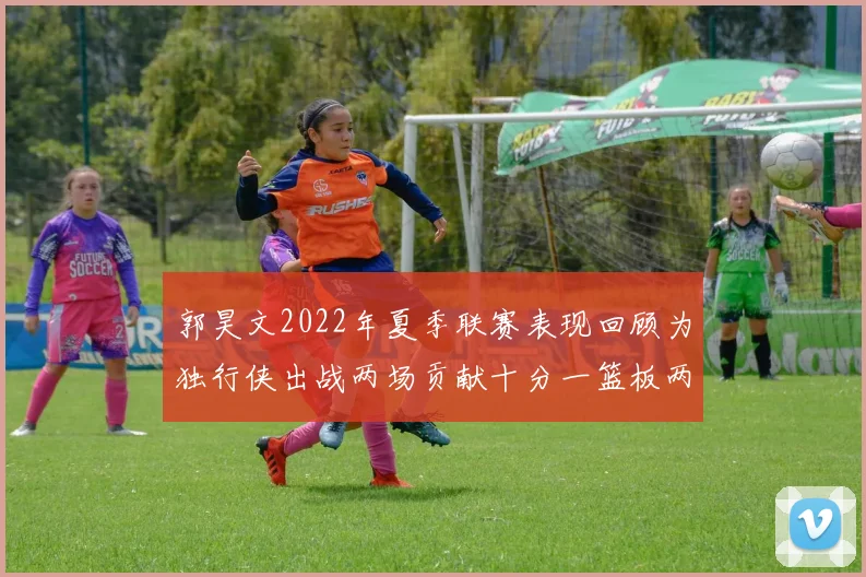 郭昊文2022年夏季联赛表现回顾为独行侠出战两场贡献十分一篮板两助攻