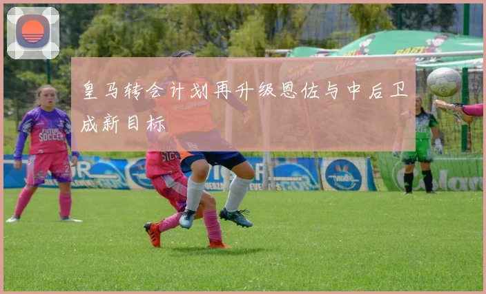 皇马转会计划再升级恩佐与中后卫成新目标