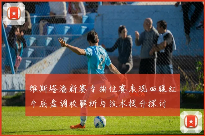 维斯塔潘新赛季排位赛表现回暖红牛底盘调校解析与技术提升探讨