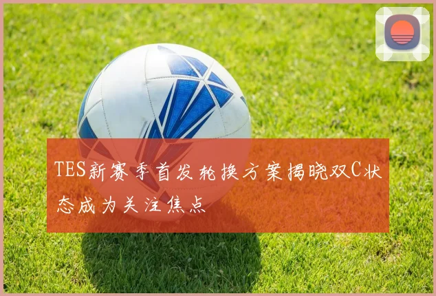 TES新赛季首发轮换方案揭晓双C状态成为关注焦点