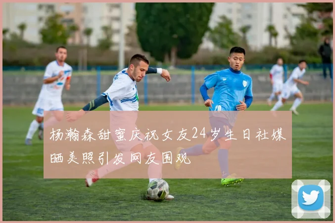 杨瀚森甜蜜庆祝女友24岁生日社媒晒美照引发网友围观