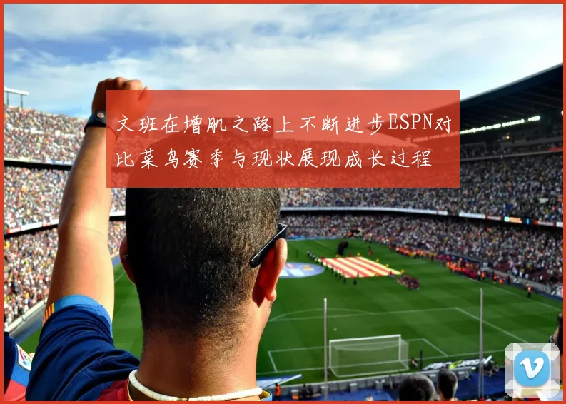 文班在增肌之路上不断进步ESPN对比菜鸟赛季与现状展现成长过程