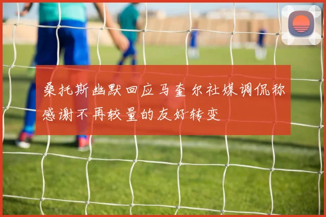 桑托斯幽默回应马奎尔社媒调侃称感谢不再较量的友好转变