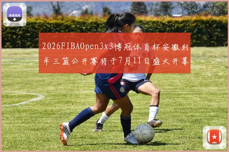 2026FIBAOpen3x3博冠体育杯安徽利辛三篮公开赛将于7月11日盛大开幕